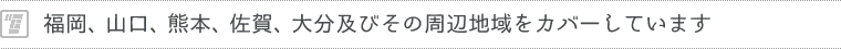 福岡、山口、熊本、佐賀、大分及びその周辺地域をカバーしています