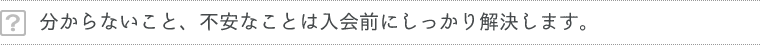 分からないこと、不安なことは入会前にしっかり解決します